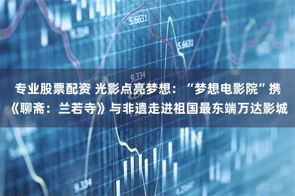 专业股票配资 光影点亮梦想：“梦想电影院”携《聊斋：兰若寺》与非遗走进祖国最东端万达影城