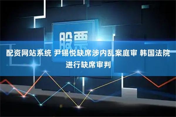 配资网站系统 尹锡悦缺席涉内乱案庭审 韩国法院进行缺席审判