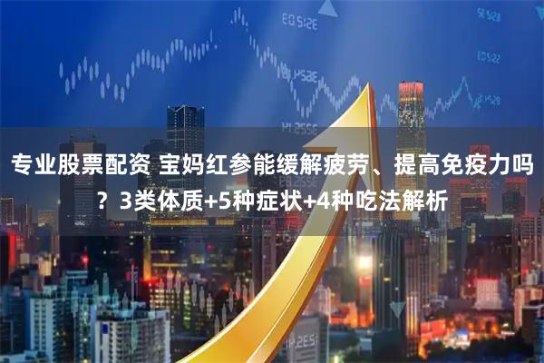 专业股票配资 宝妈红参能缓解疲劳、提高免疫力吗？3类体质+5种症状+4种吃法解析