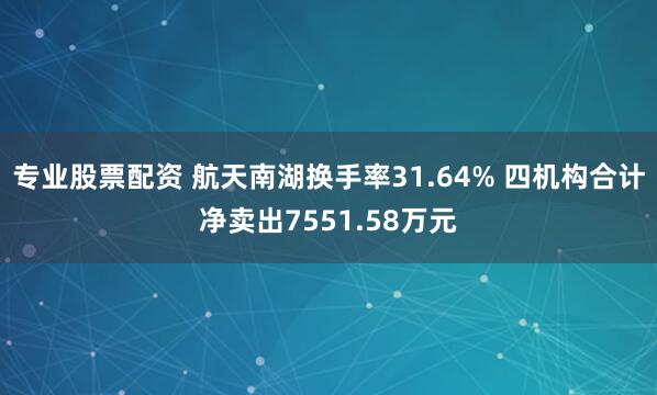 专业股票配资 航天南湖换手率31.64% 四机构合计净卖出7551.58万元
