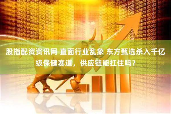 股指配资资讯网 直面行业乱象 东方甄选杀入千亿级保健赛道，供应链能扛住吗？